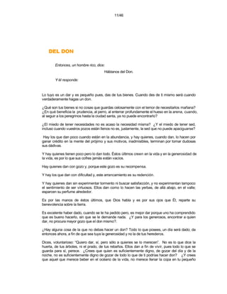 11/46




    NOD LED
        Entonces, un hombre rico, dice:
                                       Háblanos del Don.

        Y él responde:


Lo tuyo es un dar y es pequeño pues, das de tus bienes. Cuando des de ti mismo será cuando
verdaderamente hagas un don.

¿Qué son tus bienes si no cosas que guardas celosamente con el temor de necesitarlos mañana?
¿En qué beneficia la prudencia, al perro, al enterrar profundamente el hueso en la arena, cuando,
al seguir a los peregrinos hasta la ciudad santa, ya no puede encontrarlo?

¿El miedo de tener necesidades no es acaso la necesidad misma? ¿Y el miedo de tener sed,
incluso cuando vuestros pozos están llenos no es, justamente, la sed que no puede apaciguarse?

 Hay los que dan poco cuando están en la abundancia, y hay quienes, cuando dan, lo hacen por
ganar crédito en la mente del prójimo y sus motivos, inadmisibles, terminan por tornar dudosas
sus dádivas.

Y hay quienes tienen poco pero lo dan todo. Éstos últimos creen en la vida y en la generosidad de
la vida, es por lo que sus cofres jamás están vacíos.

Hay quienes dan con gozo y, porque este gozo es su recompensa.

Y hay los que dan con dificultad y, este arrancamiento es su redención.

Y hay quienes dan sin experimentar tormento ni buscar satisfacción, y no experimentan tampoco
el sentimiento de ser virtuosos. Ellos dan como lo hacen las yerbas, de allá abajo, en el valle;
esparcen su perfume alrededor.

Es por las manos de éstos últimos, que Dios habla y es por sus ojos que Él, reparte su
benevolencia sobre la tierra.

Es excelente haber dado, cuando se te ha pedido pero, es mejor dar porque uno ha comprendido
que es bueno hacerlo, sin que se le demande nada. ¿Y para los generosos, encontrar a quien
dar, no procura mayor gozo que el don mismo?.

¿Hay alguna cosa de la que no debas hacer un don? Todo lo que posees, un día será dado; da
entonces ahora, a fin de que sea tuya la generosidad y no la de tus herederos.

Dices, voluntarioso: “Quiero dar, sí, pero sólo a quienes se lo merecen”. No es lo que dice la
huerta, de tus árboles, ni el prado, de tus rebaños. Ellos dan a fin de vivir, pues todo lo que se
guarda para sí, perece. ¿Crees que quien es suficientemente digno, de gozar del día y de la
noche, no es suficientemente digno de gozar de todo lo que de ti podrías hacer don? ¿Y crees
que aquel que merece beber en el océano de la vida, no merece llenar la copa en tu pequeño
 