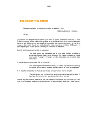 13/46




    REBEB LE Y REMOC LED

        Entonces un anciano, propietario de un hotel, se adelanta y dice:
                                                                 Háblanos del comer y el beber.

        Y él dijo:


¡Si pudieras vivir del perfume de la tierra y así como la planta, contentarte con la luz....! Pero
puesto que debes arrasar para comer y privar al recién nacido de la leche de su madre para
calmar tu sed, deja, entonces, que aquello de lo que vives sea una acto de creación. Y, haz de tu
mesa un altar, sobre el cual son recolectados los frutos más sanos y rollizos, del bosque y el
descampado, para aquello que es aún más puro e inocente en el hombre.

Cuando sacrifiques un animal, dile en tu corazón:

                     “Por esta misma ley inexorable que te rige, seré también yo regido y
                     consumido. Pues el poder que te libró entre mis manos me librará en manos
                     más fuertes. Tu sangre y mi sangre son sólo el zumo del cual se nutre el árbol
                     de la vida.”

Y cuando comas una manzana, dile en tu corazón:

                     “Tus semillas germinaran en mi cuerpo, y tus futuros capullos en mi corazón, y
                     tu perfume será mi aliento. Y juntos nos alegraremos en todas las estaciones.”

Y en el otoño, al recolectar los frutos de tus viñedos para prensarlas, di en tu corazón:

                     “También yo soy una viña y mi fruto será recogido y transportado al lagar. E,
                     igual que al vino nuevo seré guardado en las ánforas eternas”

Cuando llegue el invierno beberás de ese vino haciendo una canción, en tu corazón, por cada
copa. Y en tu canción, pondrás un pensamiento por los días del otoño, por la viña y por la prensa.
 