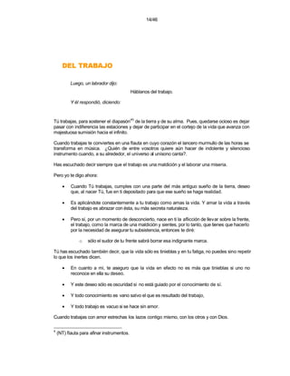14/46




      OJABART LED
          Luego, un labrador dijo:
                                            Háblanos del trabajo.

          Y él respondió, diciendo:


                                            (4)
Tú trabajas, para sostener el diapasón de la tierra y de su alma. Pues, quedarse ocioso es dejar
pasar con indiferencia las estaciones y dejar de participar en el cortejo de la vida que avanza con
majestuosa sumisión hacia el infinito.

Cuando trabajas te conviertes en una flauta en cuyo corazón el lancero murmullo de las horas se
transforma en música. ¿Quién de entre vosotros quiere aún hacer de indolente y silencioso
instrumento cuando, a su alrededor, el universo al unísono canta?.

Has escuchado decir siempre que el trabajo es una maldición y el laborar una miseria.

Pero yo te digo ahora:

      •    Cuando Tú trabajas, cumples con una parte del más antiguo sueño de la tierra, deseo
           que, al nacer Tú, fue en ti depositado para que ese sueño se haga realidad.

      •    Es aplicándote constantemente a tu trabajo como amas la vida. Y amar la vida a través
           del trabajo es abrazar con ésta, su más secreta naturaleza.

      •    Pero sí, por un momento de desconcierto, nace en ti la aflicción de llevar sobre la frente,
           el trabajo, como la marca de una maldición y sientes, por lo tanto, que tienes que hacerlo
           por la necesidad de asegurar tu subsistencia, entonces te diré:

               o   sólo el sudor de tu frente sabrá borrar esa indignante marca.

Tú has escuchado también decir, que la vida sólo es tinieblas y en tu fatiga, no puedes sino repetir
lo que los inertes dicen.

      •    En cuanto a mi, te aseguro que la vida en efecto no es más que tinieblas si uno no
           reconoce en ella su deseo.

      •    Y este deseo sólo es oscuridad si no está guiado por el conocimiento de sí.

      •    Y todo conocimiento es vano salvo el que es resultado del trabajo,

      •    Y todo trabajo es vacuo si se hace sin amor.

Cuando trabajas con amor estrechas los lazos contigo mismo, con los otros y con Dios.

4
    (NT) flauta para afinar instrumentos.
 