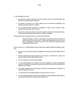 15/46




¿Y qué es trabajar con amor?

    •   Es sacar de tu corazón cada hilo con el que Tú tejes la tela como si esa tela fuese a ser
        llevada por la persona que tú más amas.

    •   Es construir una casa con el mayor cuidado como si ella estuviera destinada a las
        personas que tienen lugar en tu corazón.

    •   Es con alegría sembrar los granos y recogerlos con gozo, como si fuesen tus bien
        amados los que con ellos han de nutrirse.

    •   Es imprimir en todas tus obras la marca de tu espíritu y saber que durante este tiempo,
        todas las almas de quienes tienes recuerdo, te asisten y protegen.

Frecuentemente les he escuchado decir, a la manera del sonámbulo:

                “Aquel que trabaja el mármol, y logra tallar en la piedra la forma de su alma, es
                más noble que el que ara la tierra. Y aquel que logra plasmar el arco iris en el
                lienzo y apaciguar la mirada humana, es mas valioso que aquel que hace
                sandalias para nuestros pies.”


Pero en cuanto a mi, no hablo desde el sopor del sueño sino, desde la vigilia del mediodía y, digo
que:

    •   El viento no es más acariciante para el gigantesco roble que para la más frágil brizna de
        hierba;

    •   Sólo será grande quien sepa escuchar la voz del viento y convertirla en un canto, con
        cuyo amor, ella, se torna más profunda y dulce.

    •   Es por el trabajo que el amor se hace tangible.

    •   Y si no puedes trabajar con el corazón, sino sólo con disgusto, es mejor que abandones
        tu labor y te sientes a las puertas del templo para recibir las limosnas de aquellos que sí
        disfrutan con su trabajo.

    •   Si no estas conciente de la cocción del pan, tendrás un pan amargo que no calmará ni la
        mitad del hambre del hombre.

    •   Y si exprimes las uvas magras destilas el veneno del rencor en el vino.

    •   Y si por casualidad puedes cantar como los ángeles sin saberlo deseado jamás abrirás a
        las oídos de los hombres las voces del día y de la noche.
 