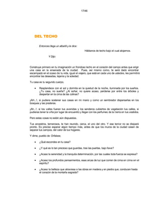 17/46




    OHCET LED
        Entonces llega un albañil y le dice:
                                                   Háblanos de techo bajo el cual alojarnos.

                 Y Dijo:


Construye primero en tu imaginación un frondoso lecho en el corazón del campo antes que erigir
una casa en la ensenada de la ciudad. Pues, así mismo como, te será dado encontrar
escampado en el ocaso de tu vida, igual el viajero, que está en cada uno de ustedes, les permitirá
encontrar las deseadas, lejanía y la soledad.

Tu casa es tu segundo cuerpo.

    •   Resplandece con el sol y dormita en la quietud de la noche, iluminada por los sueños.
        ¿Tu casa, no sueña? ¿Al soñar, no quiere acaso, perderse por entre los árboles y
        despertar en la cima de las colinas?

¡AH...!, si pudiera sostener sus casas en mi mano y como un sembrador dispersarlas en los
bosques y las praderas.

¡Ah...!, si los valles fueran tus avenidas y los senderos cubiertos de vegetación tus calles, si
pudieras tener la viña por lugar de encuentro y llegar con los perfumes de la t ierra en tus vestidos.

Pero estas cosas no están aún dispuestas.

Tus ancestros, temerosos, te han reunido, cerca, el uno del otro. Y ese temor no se disipará
pronto. Es preciso esperar algún tiempo más, antes de que los muros de la ciudad cesen de
separar tus campos, del calor de tus hogares.

Y dime, pueblo de Orfalase,

    •   ¿Qué escondes en tu casa?

    •   ¿Y qué es lo tan precioso que guardas, tras las puertas, bajo llave?

    •   ¿Acaso la serenidad y la tranquila determinación, por las cuales toda fuerza se expresa?

    •   ¿Acaso los profundos pensamientos, esas arcas de luz que corren de cima en cima en el
        espíritu?

    •   ¿Acaso la belleza que atraviesa a las obras en madera y en piedra que, conducen hasta
        el corazón de la montaña sagrada?
 