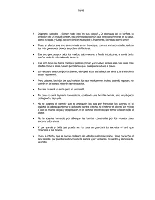18/46




•   Díganme, ustedes ¿Tienen todo esto en sus casas? ¿O disimulas allí el confort, la
    ambición de un mayor confort, esa animosidad común que entra de primeras en tu casa,
    como invitada, y luego, se convierte en huésped y, finalmente, se instala como amo?

•   Pues, en efecto, ese amo se convierte en un tirano que, con sus anclas y azadas, reduce
    tus más generosos deseos en pobres chifladuras.

•   Ese amo procura por todos los medios, adormecerte, a fin de introducirse, a través de tu
    sueño, hasta lo más noble de tu carne.

•   Ese amo lleva su danza contra el sentido común y envuelve, en sus alas, tus ideas más
    sólidas como si ellas, fuesen porcelanas que, cualquiera reduce al polvo.

•   En verdad la ambición por los bienes, estropea todas los deseos del alma y, te transforma
    en un hazmerreír.

•   Pero ustedes, los hijos del azul celeste, los que no duermen incluso cuando reposan, no
    caerán en la trampa ni serán domesticados.

•   Tu casa no será un ancla pero sí, un mástil.

•   Tu casa no será tapicería tornasolada, ocultando una horrible herida, sino un párpado
    protegiendo, la pupila.

•   No te aceptes el permitir que te arranquen las alas por franquear las puertas, ni el
    agachar la cabeza por temor a golpearte contra el techo, ni el retener el aliento por miedo
    a que los muros caigan y despedacen, ni el caminar encorvado por temor a hacer ruido al
    andar.

•   No te aceptes tomando por albergue las tumbas construidas por los muertos para
    encerrar a los vivos.

•   Y por grande y bella que pueda ser, tu casa no guardará tus secretos ni hará que
    renuncies a tus deseos.

•   Pues, lo infinito, que es donde cada uno de ustedes realmente reside, tiene por techo el
    azul celeste, por puertas las brumas de la aurora y por ventanas, los cantos y silencios de
    la noche.
 