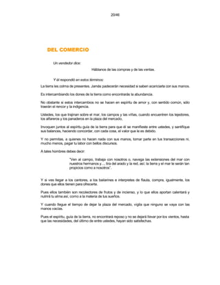 20/46




    OICREMOC LED
        Un vendedor dice:
                                  Háblanos de las compras y de las ventas.

        Y él respondió en estos términos:
La tierra les colma de presentes. Jamás padecerán necesidad si saben acariciarla con sus manos.

Es intercambiando los dones de la tierra como encontrarás la abundancia.

No obstante si estos intercambios no se hacen en espíritu de amor y, con sentido común, sólo
traerán el rencor y la indigencia.

Ustedes, los que trajinan sobre el mar, los campos y las viñas, cuando encuentren los tejedores,
los alfareros y los panaderos en la plaza del mercado,

Invoquen juntos al espíritu guía de la tierra para que él se manifieste entre ustedes, y santifique
sus balances, haciendo concordar, con cada cosa, el valor que le es debido.

Y no permitas, a quienes no hacen nada con sus manos, tomar parte en tus transacciones ni,
mucho menos, pagar tu labor con bellos discursos.

A tales hombres debes decir:

                   “Ven al campo, trabaja con nosotros o, navega las extensiones del mar con
                   nuestros hermanos y..., tira del arado y la red, así; la tierra y el mar te serán tan
                   propicios como a nosotros”.


Y si ves llegar a los cantores, a los bailarines e interpretes de flauta, compra, igualmente, los
dones que ellos tienen para ofrecerte.

Pues ellos también son recolectores de frutos y de incienso, y lo que ellos aportan calentará y
nutrirá tu alma así, como a la materia de tus sueños.

Y cuando llegue el tiempo de dejar la plaza del mercado, vigila que ninguno se vaya con las
manos vacías.

Pues el espíritu, guía de la tierra, no encontrará reposo y no se dejará llevar por los vientos, hasta
que las necesidades, del último de entre ustedes, hayan sido satisfechas.
 