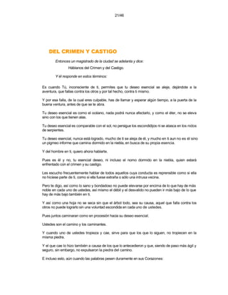 21/46




    OGITSAC Y NEMIRC LED
        Entonces un magistrado de la ciudad se adelanta y dice:
                Háblanos del Crimen y del Castigo.

        Y él responde en estos términos:

Es cuando Tú, inconsciente de ti, permites que tu deseo esencial se aleje, dejándote a la
aventura, que fallas contra los otros y por tal hecho, contra ti mismo.

Y por esa falla, de la cual eres culpable, has de llamar y esperar algún tiempo, a la puerta de la
buena ventura, antes de que se te abra.

Tu deseo esencial es como el océano, nada podrá nunca afectarlo, y como el éter, no se eleva
sino con los que tienen alas.

Tu deseo esencial es comparable con el sol, no persigue los escondidijos ni se atasca en los nidos
de serpientes.

Tu deseo esencial, nunca está logrado, mucho de ti se aleja de él, y mucho en ti aun no es él sino
un pigmeo informe que camina dormido en la niebla, en busca de su propia esencia.

Y del hombre en ti, quiero ahora hablarte.

Pues es él y no, tu esencial deseo, ni incluso el nomo dormido en la niebla, quien estará
enfrentado con el crimen y su castigo.

Les escucho frecuentemente hablar de todos aquellos cuya conducta es reprensible como si ella
no hiciese parte de ti, como si ella fuese extraña o sólo una intrusa vecina.

Pero te digo, así como lo sano y bondadoso no puede elevarse por encima de lo que hay de más
noble en cada uno de ustedes, así mismo el débil y el desvalido no pueden ir más bajo de lo que
hay de más bajo también en ti.

Y así como una hoja no se seca sin que el árbol todo, sea su causa, aquel que falla contra los
otros no puede lograrlo sin una voluntad escondida en cada uno de ustedes.

Pues juntos caminaran como en procesión hacia su deseo esencial.

Ustedes son el camino y los caminantes.

Y cuando uno de ustedes tropieza y cae, sirve para que los que lo siguen, no tropiecen en la
misma piedra.

Y el que cae lo hizo también a causa de los que lo antecedieron y que, siendo de paso más ágil y
seguro, sin embargo, no expulsaron la piedra del camino.

E incluso esto, aún cuando las palabras pesen duramente en sus Corazones:
 