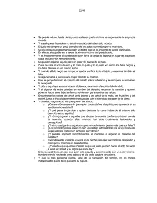 22/46




•   Se puede incluso, hasta cierto punto, sostener que la víctima es responsable de su propia
    muerte.
•   Y aquel que se hizo robar no está inmaculado de haber sido robado.
•   El justo es siempre un poco cómplice de los actos cometidos por el malvado,
•   No es porque nuestras manos estén sin tacha que se es inocente de actos criminales.
•   En efecto, el culpable es a veces la primera víctima del perjudicado,
•   Y es frecuentemente el condenado quien lleva la carga de la pena en lugar de aquel que
    sigue impune y sin remordimiento.
•   No pueden separar lo justo de lo in-justo y lo bueno de lo malo,
•   Pues de cara al sol lo bueno y lo malo, lo justo y lo in-justo son como los hilos negros y
    los hilos blancos en un mismo tejido.
•   Y cuando el hilo negro se rompe, el tejedor verifica todo el tejido, y examina también el
    telar.
•   Si alguno llama a juicio a una mujer infiel de su marido,
•   Que se ponga también el corazón del marido sobre la balanza y se compare su alma con
    la de aquella.
•   Y pide a aquel que va a sancionar al ofensor, examinar el espíritu del ofendido.
•   Y si algunos de entre ustedes en nombre del derecho reclaman la sanción y quieren
    poner el hacha en el árbol enfermo, comiencen por examinar las raíces.
•   Encontrarán las raíces del árbol de lo bueno y del árbol de lo malo, del fructífero y del
    estéril, juntas e inextricablemente entrelazadas con el silencioso corazón de la tierra.
•   Y ustedes, magistrados, los que quieren ser justos,
         o ¿Qué sanción reservarán para quien causa daños al espíritu pero aparenta en su
               semblante honestidad?
         o ¿Y qué pena impondrán a quien destruye la carne habiendo él mismo sido
               destruido en su espíritu?
         o ¿Y cómo juzgarán a aquellos que abusan de nuestra confianza y hacen uso de
               la violencia, cuando ellos mismos han sido cruelmente lesionados y
               perseguidos?
         o ¿Y cómo castigarán a aquellos cuyos remordimientos pesan más que sus faltas?
         o ¿Los remordimientos acaso no son un castigo administrado por la ley misma de
               la que ustedes pretenden ser fieles servidores?
         o ¿Y puedes imponer remordimientos al inocente, o aligerar el corazón del
               culpable?
         o Ese indeseable visitante volverá en la noche para que los hombres despierten y
               miren por sí mismos en sus adentros.
         o ¿Y ustedes que quieren enseñar lo que es justo, pueden hacer el acto de sacar
               a la luz la verdad y su lógica que es la ley?
•   Entonces podrán reconocer que quien está erguido y quien ha caído son un solo y mismo
    hombre entre la noche de lo no sabido y el día de la palabra verdadera.
•   Y que la más pequeña piedra, base de la fundación del templo, no es menos
    indispensable que la llave que abre su cúpula.
 