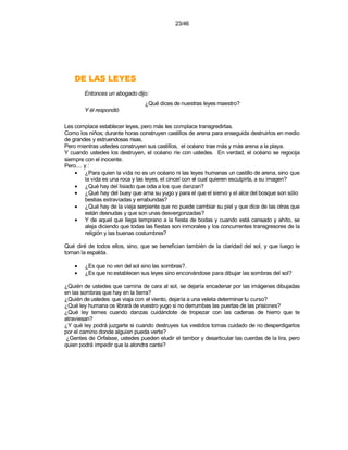 23/46




    SEYEL SAL ED
        Entonces un abogado dijo:
                                 ¿Qué dices de nuestras leyes maestro?
        Y él respondió

Les complace establecer leyes, pero más les complace transgredirlas.
Como los niños; durante horas construyen castillos de arena para enseguida destruirlos en medio
de grandes y estruendosas risas.
Pero mientras ustedes construyen sus castillos, el océano trae más y más arena a la playa.
Y cuando ustedes los destruyen, el océano ríe con ustedes. En verdad, el océano se regocija
siempre con el inocente.
Pero.... y :
    • ¿Para quien la vida no es un océano ni las leyes humanas un castillo de arena, sino que
          la vida es una roca y las leyes, el cincel con el cual quieren esculpirla, a su imagen?
    • ¿Qué hay del lisiado que odia a los que danzan?
    • ¿Qué hay del buey que ama su yugo y para el que el siervo y el alce del bosque son sólo
          bestias extraviadas y errabundas?
    • ¿Qué hay de la vieja serpiente que no puede cambiar su piel y que dice de las otras que
          están desnudas y que son unas desvergonzadas?
    • Y de aquel que llega temprano a la fiesta de bodas y cuando está cansado y ahíto, se
          aleja diciendo que todas las fiestas son inmorales y los concurrentes transgresores de la
          religión y las buenas costumbres?

Qué diré de todos ellos, sino, que se benefician también de la claridad del sol, y que luego le
tornan la espalda.

    •   ¿Es que no ven del sol sino las sombras?.
    •   ¿Es que no establecen sus leyes sino encorvándose para dibujar las sombras del sol?

¿Quién de ustedes que camina de cara al sol, se dejaría encadenar por las imágenes dibujadas
en las sombras que hay en la tierra?
¿Quién de ustedes que viaja con el viento, dejaría a una veleta determinar tu curso?
¿Qué ley humana os librará de vuestro yugo si no derrumbas las puertas de las prisiones?
¿Qué ley temes cuando danzas cuidándote de tropezar con las cadenas de hierro que te
atraviesan?
¿Y qué ley podrá juzgarte si cuando destruyes tus vestidos tomas cuidado de no desperdigarlos
por el camino donde alguien pueda verte?
 ¿Gentes de Orfalase, ustedes pueden eludir el tambor y desarticular las cuerdas de la lira, pero
quien podrá impedir que la alondra cante?
 