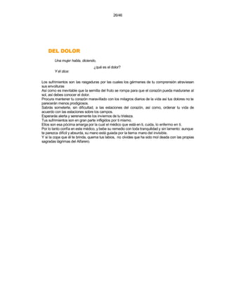 26/46




    ROLOD LED
        Una mujer habla, diciendo,
                                 ¿qué es el dolor?
        Y él dice:

Los sufrimientos son las rasgaduras por las cuales los gérmenes de tu comprensión atraviesan
sus envolturas
Así como es inevitable que la semilla del fruto se rompa para que el corazón pueda madurarse al
sol, así debes conocer el dolor.
Procura mantener tu corazón maravillado con los milagros diarios de la vida así tus dolores no te
parecerán menos prodigiosos.
Sabrás someterte, sin dificultad, a las estaciones del corazón, así como, ordenar tu vida de
acuerdo con las estaciones sobre los campos.
Esperarás alerta y serenamente los inviernos de tu tristeza.
Tus sufrimientos son en gran parte infligidos por ti mismo.
Ellos son esa pócima amarga por la cual el médico que está en ti, cuida, lo enfermo en ti.
Por lo tanto confía en este médico, y bebe su remedio con toda tranquilidad y sin lamento: aunque
te parezca difícil y absurda, su mano está guiada por la tierna mano del invisible.
Y si la copa que él te brinda, quema tus labios, no olvides que ha sido mol deada con las propias
sagradas lágrimas del Alfarero.
 