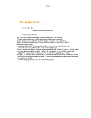 27/46




    .ÍS ED REBAS LED
        Y un hombre dice:
                         Háblanos del conocimiento de sí,

        Y él respondió diciendo:
Sus corazones contemplan en silencio los secretos del día y de la noche.
Pero sus oídos padecen por el ruido del conocimiento de sus corazones.
Quieren discernir con palabras lo que han siempre presentido en sus adentros.
Y sin duda quieren, también, tocar con las manos el desnudo cuerpo, de sus sueños.
Y es bueno que lo hagan.
La fuente profunda de tu alma necesita emerger y correr murmurando hacia el mar.
Los tesoros de tus profundos arcanos serán revelados a tus ojos.
Pero no pongas en balanza vuestros des-conocidos tesoros; no es con palos ni sondas como
conocerás la profundidad de tu saber. Porque ese yo profundo, es un mar inconmensurable.
No digas: “He encontrado la verdad”, sino, más bien di: “He encontrado una verdad”
No digas, “Yo encontré la vía única del alma”, di más bien: “He descubierto el alma en mi camino”.
Pues el alma camina en todos los senderos. El alma no avanza sobre grandes vías bien trazadas,
ni crece como el bambú.
El alma se despliega como un loto de innumerables pétalos.
 