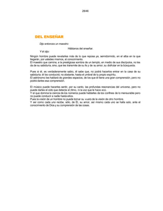 28/46




    RAÑESNE LED
        Dijo entonces un maestro:
                                Háblanos del enseñar.
        Y él dijo:
Ningún hombre puede revelarles más de lo que reposa ya, semidormido, en el alba en la que
llegarán, por ustedes mismos, al conocimiento.
El maestro que camina, a la prestigiosa sombra de un templo, en medio de sus discípulos, no les
da de su sabiduría, sino, que les transmite de su fe y de su amor, su disfrutar en la búsqueda.

Pues si él, es verdaderamente sabio, él sabe que, no podrá hacerlos entrar en la casa de su
sabiduría; él los conducirá, no obstante, hasta el umbral de tu propio espíritu.
El astrónomo les hablará de grandes espacios, de los que él tiene una gran comprensión, pero no
podrá darles esa comprensión.

El músico puede hacerles sentir, por su canto, las profundas resonancias del universo, pero no
puede darles el oído que detecta el ritmo, ni la voz que le hace eco.
Y el que domina la ciencia de los números puede hablarles de los confines de lo mensurable pero
no puede conducir a nadie hasta ellos.
Pues la visión de un hombre no puede tomar su vuelo de la visión de otro hombre.
Y así como cada uno recibe, sólo, de Él, su amor, así mismo cada uno se halla solo, ante el
conocimiento de Dios y su comprensión de las cosas.
 