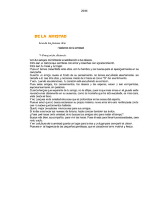 29/46




    DATSIMA AL ED
        Uno de los jóvenes dice:
                        Háblanos de la amistad

        Y él responde, diciendo:
Con tus amigos encontrarás la satisfacción a tus deseos.
Ellos son, el campo que siembras con amor y cosechas con agradecimiento.
Ellos son, tu mesa y tu hogar.
Pues no temes presentarte ante ellos, con tu hambre y los buscas para el apaciguamiento en su
compañía.
Cuando un amigo revela el fondo de su pensamiento, no temes escucharlo abiertamente, sin
cerrarte a lo que él te dice, y no tienes miedo de ir hacia el con el “SÍ” del asentimiento.
Y aún, cuando sea silencioso, tu corazón está escuchando su corazón.
Pues entre amigos, los pensamientos, los deseos y las esperas, nacen y son compartidas,
espontáneamente, sin palabras.
Cuando tengas que separarte de tu amigo, no te aflijas, pues lo que más amas en él, puede serte
revelado mas claramente en su ausencia, como la montaña que ha sido escalada, es más clara,
vista desde el llano.
Y no busques en la amistad otra cosa que el profundizar en las cosas del espíritu.
Pues el amor que no busca esclarecer su propio misterio, no es amor sino una red lanzada con la
que no sabes qué tormentos hallarás.
Que lo mejor de ustedes mismos sea para sus amigos.
Si le das a conocer tus reveses de fortuna, hazle conocer también tus éxitos.
¿Pues qué haces de la amistad, si no buscas tus amigos sino para matar el tiempo?
Busca más bien, su compañía, para vivir las horas. Pues él esta para llenar tus necesidades, pero
no tu vacío.
Y en la dulzura de la amistad guarda un lugar para la risa y un lugar para compartir el placer.
Pues es en la fragancia de las pequeñas gentilezas, que el corazón se torna matinal y fresco.
 