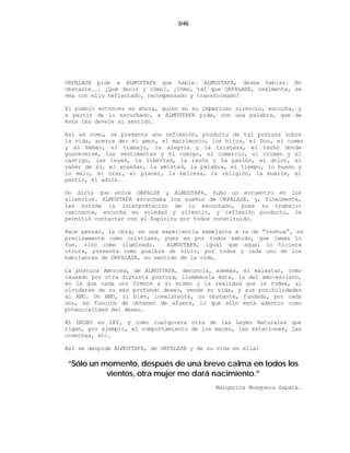 3/46




ORFALASE pide a ALMUSTAFA que hable. ALMUSTAFA, desea hablar. No
obstante... ¿Qué decir y cómo?, ¿Cómo, tal que ORFALASE, realmente, se
vea con ello reflectado, recompensado y transformado?

El pueblo entonces es ahora, quien en su imperioso silencio, escucha, y
a partir de lo escuchado, a ALMUSTAFA pide, con una palabra, que de
ésta les devele su sentido.

Así es como, se presenta una reflexión, producto de tal postura sobre
la vida, acerca de: el amor, el matrimonio, los hijos, el Don, el comer
y el beber, el trabajo, la alegría y la tristeza, el techo donde
guarecerse, las vestimentas y el cuerpo, el comercio, el crimen y el
castigo, las leyes, la libertad, la razón y la pasión, el dolor, el
saber de sí, el enseñar, la amistad, la palabra, el tiempo, lo bueno y
lo malo, el orar, el placer, la belleza, la religión, la muerte, el
partir, el adiós.

Se diría que entre ORFALSE y ALMUSTAFA, hubo un encuentro en los
silencios. ALMUSTAFA escuchaba los sueños de ORFALASE, y, finalmente,
les brinda la interpretación de lo escuchado, pues su trabajo:
caminante, escucha en soledad y silencio, y reflexión producto, le
permitió contactar con el Espíritu por todos constituido.

Hace pensar, la obra, en una experiencia semejante a la de “Yeshua”, no
precisamente como cristiano, pues es por todos sabido, que jamás lo
fue, sino como iluminado.      ALMUSTAFA, igual que aquel lo hiciera
otrora, presenta como posible de vivir, por todos y cada uno de los
habitantes de ORFALASE, su sentido de la vida.

La postura Amorosa, de ALMUSTAFA, denuncia, además, el malestar, como
causado por otra distinta postura, llamémosla ésta, la del amo-esclavo,
en la que cada uno frente a sí mismo y la realidad que le rodea, al
olvidarse de su más profundo deseo, vende su vida, y sus posibilidades
al AMO. Un AMO, si bien, inexistente, no obstante, fundado, por cada
uno, en función de obtener de afuera, lo que sólo está adentro como
potencialidad del deseo.

EL DESEO es LEY, y como cualquiera otra de las Leyes Naturales que
rigen, por ejemplo, el comportamiento de los mares, las estaciones, las
cosechas, etc.

Así se despide ALMUSTAFA, de ORFALASE y de su vida en ella:

“Sólo un momento, después de una breve calma en todos los
          vientos, otra mujer me dará nacimiento.”
                                             Margarita Mosquera Zapata.
 