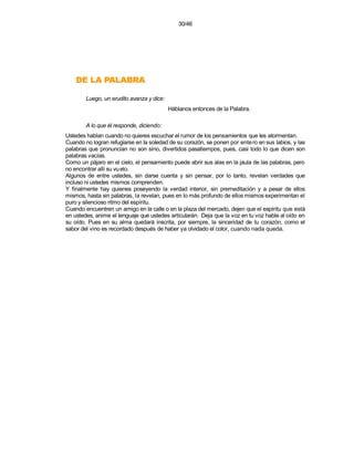 30/46




    ARBALAP AL ED
        Luego, un erudito avanza y dice:
                                           Háblanos entonces de la Palabra.

        A lo que él responde, diciendo:
Ustedes hablan cuando no quieres escuchar el rumor de los pensamientos que les atormentan.
Cuando no logran refugiarse en la soledad de su corazón, se ponen por ente ro en sus labios, y las
palabras que pronuncian no son síno, divertidos pasatiempos, pues, casi todo lo que dicen son
palabras vacías.
Como un pájaro en el cielo, el pensamiento puede abrir sus alas en la jaula de las palabras, pero
no encontrar allí su vu elo.
Algunos de entre ustedes, sin darse cuenta y sin pensar, por lo tanto, revelan verdades que
incluso ni ustedes mismos comprenden.
Y finalmente hay quienes poseyendo la verdad interior, sin premeditación y a pesar de ellos
mismos, hasta sin palabras, la revelan, pues en lo más profundo de ellos mismos experimentan el
puro y silencioso ritmo del espíritu.
Cuando encuentren un amigo en la calle o en la plaza del mercado, dejen que el espíritu que está
en ustedes, anime el lenguaje que ustedes articularán. Deja que la voz en tu voz hable al oído en
su oído. Pues en su alma quedará inscrita, por siempre, la sinceridad de tu corazón, como el
sabor del vino es recordado después de haber ya olvidado el color, cuando nada queda.
 