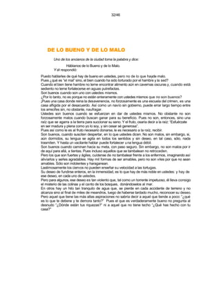 32/46




    OLAM OL ED Y ONEUB OL ED
        Uno de los ancianos de la ciudad toma la palabra y dice:
                Háblanos de lo Bueno y de lo Malo.
        Y él respondió:
Puedo hablarles de qué hay de bueno en ustedes, pero no de lo que hayde malo.
Pues ¿qué es “el mal” sino, el bien cuando ha sido torturado por el hambre y la sed?
Cuando el bien tiene hambre no teme encontrar alimento aún en cavernas oscuras y, cuando está
sediento no teme fortalecerse en aguas putrefactas.
Son buenos cuando son uno con ustedes mismos.
¿Por lo tanto, no es porque no están enteramente con ustedes mismos que no son buenos?
¡Pues una casa donde reina la desavenencia, no forzosamente es una escuela del crimen, es una
casa afligida por el desacuerdo. Así como un navío sin gobierno, puede errar largo tiempo entre
los arrecifes sin, no obstante, naufragar.
Ustedes son buenos cuando se esfuerzan en dar de ustedes mismos. No obstante no son
forzosamente malos cuando buscan ganar para su beneficio. Pues no son, entonces, sino una
raíz que se agarra a la tierra para succionar su seno. Y el fruto, osaría decir a la raíz: “Esfuérzate
en ser madura y plena como yo lo soy, y sin cesar sé generosa”.
Pues así como le es al fruto necesario donarse, le es necesario a la raíz, recibir.
Son buenos, cuando susciten despertar, en lo que ustedes dicen. No son malos, sin embargo, si,
aún dormidos, su lengua se agita en todos los sentidos y sin deseo, en tal caso, sólo, nada
trasmiten. Y hasta un vacilante hablar puede fortalecer una lengua débil.
Son buenos cuando caminan hacia su meta, con paso seguro. Sin embargo, no son malos por ir
de aquí para allá, a tientas. Pues incluso aquellos que se tambalean no retroceden.
Pero los que son fuertes y ágiles, cuídense de no tambalear frente a los enfermos, imaginando así
aliviarlos y serles agradables. Hay mil formas de ser amables, pero no son viles por que no sean
amables. Sólo son indolentes y haraganean.
Lastimosamente los ciervos no pueden enseñar su velocidad a las tortugas.
Su deseo de fundirse enteros, en la inmensidad, es lo que hay de más noble en ustedes: y hay de
ese deseo, en cada uno de ustedes.
Pero para algunos, ese deseo es tan violento que, tal como un torrente impetuoso, él lleva consigo
el misterio de las colinas y el canto de los bosques, donándoselos al mar.
En otros hay un hilo tan tranquilo de agua que, se pierde en cada accidente de terreno y no
alcanza sino al final de miles de meandros, luego de haberse tardado mucho, reconocer su deseo.
Pero aquel que tiene las más altas aspiraciones no sabría decir a aquel que tiende a poco: “¿qué
es lo que te detiene y te demora tanto?” Pues el que es verdaderamente bueno no pregunta al
desnudo “¿Dónde están tus riquezas?” ni a aquel que no tiene techo “¿Qué has hecho con tu
casa?”
 