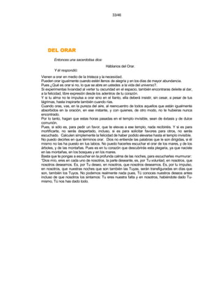 33/46




    RARO LED
        Entonces una sacerdotisa dice:
                                          Háblanos del Orar.
        Y él respondió:
Vienen a orar en medio de la tristeza y la necesidad.
Pueden orar igualmente cuando estén llenos de alegría y en los días de mayor abundancia.
Pues ¿Qué es orar si no, lo que se abre en ustedes a la vida del universo?.
Si experimentas liviandad al verter tu oscuridad en el espacio, también encontraras deleite al dar,
a la felicidad, libre expresión desde los adentros de tu corazón.
Y si tu alma no te impulsa a orar sino en el llanto, ella deberá insistir, sin cesar, a pesar de tus
lágrimas, hasta inspirarte también cuando rías.
Cuando oras, vas, en la pureza del aire, al reencuentro de todos aquellos que están igualmente
absorbidos en la oración, en ese instante, y con quienes, de otro modo, no te hubieras nunca
encontrado.
Por lo tanto, hagan que estas horas pasadas en el templo invisible, sean de éxtasis y de dulce
comunión.
Pues, si sólo es, para pedir un favor, que te elevas a ese templo, nada recibiréis. Y si es para
mortificarte, no serás despertado, incluso, si es para solicitar favores para otros, no serás
escuchado. Calculen simplemente la felicidad de haber podido elevarse hasta el templo invisible.
No puedo decirles en que términos orar. Dios no entiende las palabras que le son dirigidas, si él
mismo no las ha puesto en tus labios. No puedo hacerles escuchar el orar de los mares, y de los
árboles, y de las montañas. Pues es en tu corazón que descubrirás esta plegaria, ya que naciste
en las montañas, en los bosques y en los mares.
Basta que te pongas a escuchar en la profunda calma de las noches, para escucharles murmurar:
“Dios mío, eres en cada uno de nosotros, la parte deseante, es, por Tu voluntad, en nosotros, que
nosotros deseamos. Es, por Tu deseo, en nosotros, que nosotros deseamos. Es, por tu impulso,
en nosotros, que nuestras noches que son también las Tuyas, serán transfiguradas en días que
son, también los Tuyos. No podemos realmente nada pues, Tú conoces nuestros deseos antes
incluso de que nosotros los sintamos: Tu eres nuestra falta y en nosotros, habiéndote dado Tu-
mismo, Tú nos has dado todo.
 