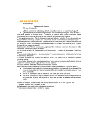 36/46




    AZELLEB AL ED
        Y un poeta dijo,
                         Háblanos de la Belleza.
        A lo que él respondió:
     • ¿Dónde encontrarás la belleza y cómo la buscarás, si ella no es tu camino y tu guía?
     • ¿Y cómo sabrás evocarla en tus palabras si ella misma no constituye la trama de éstas?
Los seres afligidos y muertos dicen: “La belleza es gentil y dulce. Como una joven madre
sorprendida de encontrarse tan radiante, ella pasa sin perturbarse entre nosotros”
Y los apasionados dicen: “No, la belleza es cosa aterradora y potente. Es una tempestad que
hace temblar la tierra bajo nuestros pies y murmurar al cielo por encima de nuestras cabezas”
Los seres cansados y rendidos dicen: “La belleza es un dulce murmullo. Sabe hacerse escuchar
por el espíritu. Su voz irrumpe bajo nuestros silencios y como una luz, evanescente vacila, cuando
la penumbra se hace amenazante”
Los inquietos dice: “Hemos escuchado sus gritos en las montañas, y con sus clamores; un rodar
de cascos, batir de alas y rugir de leones”.
En el corazón de la noche, los celadores de la ciudad dicen: “La belleza se levantará al Este con la
aurora”
Y al mediodía, los trabajadores y los viajeros dicen: “Hemos visto que se in clinaba sobre la tierra a
la entrada del atardecer”
A quienes las nieves del invierno han cercado, dicen: “Ella vendrá con la primavera, saltando
sobre las colinas”
Y, en el calor del verano, los cosechadores dicen: “La vimos danzando con las hojas del otoño, y
nos dimos cuenta que tenía copos de nieve en sus cabellos”
Es lo que ustedes, entre otras cosas, han dicho de la belleza.
Pero cada vez que algo dijeron, sólo hablaron de sus deseos insatisfechos y no de la belleza.
     • Y la belleza no es la satisfacción de una necesidad sino la búsqueda de un éxtasis. Ella
         no es un boca sedienta ni las manos extendidas, sino más bien un corazón ardiente y una
         alma encantada.
     • Ella no es la imagen que te da placer ver ni el canto que amas escuchar.
     • Ella no es la savia clara bajo la rugosa corteza ni una ala prendida bajo una garra afilada,
         sino mas bien el jardín eternamente en flor y una bandada de ángeles eternamente en
         vuelo.

Gentes de Orfalase, la belleza es la vida cuando ésta se devela en su más sagrado día.
Y ustedes, son esta vida y también, el velo.
La belleza es la eternidad contemplándose en un espejo.
Y ustedes son esta eternidad y también el espejo.
 