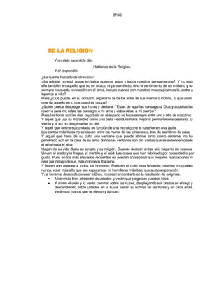 37/46




    NÓIGILER AL ED
        Y un viejo sacerdote dijo:
                                     Háblanos de la Religión.
        Y él respondió:
¿Es que he hablado de otra cosa?
¿La religión no está acaso en todos nuestros actos y todos nuestros pensamientos?, Y no está
ella también en aquello que no es ni acto ni pensamiento, sino el sentimiento de un misterio y su
siempre renovada revelación en el alma, incluso cuando con nuestras manos picamos la piedra o
tejemos el hilo?
Pues ¿Qué puede, en su corazón, separar la fe de los actos de sus manos o incluso, lo que usted
cree de aquello en lo que usted se ocupa?
¿Quién puede desplegar sus horas y declarar: “Estas de aquí las consagro a Dios y aquellas las
reservo para mí; estas las consagro a mi alma y estas otras, a mi cuerpo?
Pues las horas son las alas cuyo batir en el espacio se hace siempre entre uno y otro de nosotros.
Y aquel que usa su moralidad como una bella vestidura haría mejor si permaneciera desnudo. El
viento y el sol no desgarrarían su piel.
Y aquel que define su conducta en función de una moral pone el ruiseñor en una jaula.
Los cantos más libres no se elevan entre los muros de las prisiones o, tras de alambres de púas.
Y aquel que hace de su culto una ventana que puede abrirse tanto como cerrarse, no ha
penetrado aún en la casa de su alma donde las ventanas son tan vastas que se extienden desde
el alba hasta el alba.
Hagan de su vida diaria su templo y su religión. Cuando decidan entrar ahí, háganlo sin reserva.
Lleven el arado y la fragua, el martillo y el laúd. Las cosas que han fabricado por necesidad o por
gusto. Pues en los más elevados recuerdos no pueden sobrepasar sus mejores realizaciones ni
caer por debajo de sus más dolorosos fracasos.
Y lleven con ustedes a todos los hombres: Pues en el culto más ferviente, ustedes no pueden
nunca, volar más alto que sus esperanzas ni, humillarse más bajo que su desesperación.
Y, si tienen el deseo de conocer a Dios, no crean encontrarlo en la resolución de enigmas.
     • Miren más bien alrededor de ustedes y verán que juega con vuestros hijos.
     • Y miren el cielo y lo verán caminar sobre las nubes, desplegando sus brazos en el rayo y
          descendiendo sobre ustedes en la lluvia. Verán su sonrisa en las flores y en cada árbol,
          verán sus manos que se elevan y danzan.
 