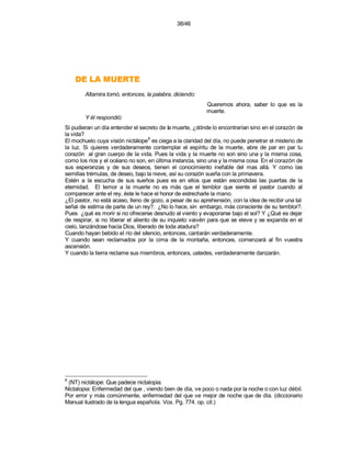 38/46




    ETREUM AL ED
        Altamira tomó, entonces, la palabra, diciendo:
                                                          Queremos ahora, saber lo que es la
                                                          muerte.
        Y él respondió:
Si pudieran un día entender el secreto de la muerte, ¿dónde lo encontrarían sino en el corazón de
la vida?
                                    8
El mochuelo cuya visión nictálope es ciega a la claridad del día, no puede penetrar el misterio de
la luz. Si quieres verdaderamente contemplar el espíritu de la muerte, abre de par en par tu
corazón al gran cuerpo de la vida. Pues la vida y la muerte no son sino una y la misma cosa,
como los ríos y el océano no son, en última instancia, sino una y la misma cosa. En el corazón de
sus esperanzas y de sus deseos, tienen el conocimiento inefable del mas allá. Y como las
semillas trémulas, de deseo, bajo la nieve, así su corazón sueña con la primavera.
Estén a la escucha de sus sueños pues es en ellos que están escondidas las puertas de la
eternidad. El temor a la muerte no es más que el temblor que siente el pastor cuando al
comparecer ante el rey, éste le hace el honor de estrecharle la mano.
¿El pastor, no está acaso, lleno de gozo, a pesar de su aprehensión, con la idea de recibir una tal
señal de estima de parte de un rey?. ¿No lo hace, sin embargo, más consciente de su temblor?.
Pues ¿qué es morir si no ofrecerse desnudo al viento y evaporarse bajo el sol? Y ¿Qué es dejar
de respirar, si no liberar el aliento de su inquieto vaivén para que se eleve y se expanda en el
cielo, lanzándose hacia Dios, liberado de toda atadura?
Cuando hayan bebido el río del silencio, entonces, cantarán verdaderamente.
Y cuando sean reclamados por la cima de la montaña, entonces, comenzará al fin vuestra
ascensión.
Y cuando la tierra reclame sus miembros, entonces, ustedes, verdaderamente danzarán.




8
 (NT) nictálope: Que padece nictalopia.
Nictalopia: Enfermedad del que , viendo bien de día, ve poco o nada por la noche o con luz débil.
Por error y más comúnmente, enfermedad del que ve mejor de noche que de día. (diccionario
Manual ilustrado de la lengua española. Vox. Pg. 774. op. cit.)
 