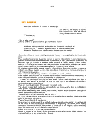 39/46




    RITRAP LED
        Pero ya la noche caía. Y Altamira, la vidente, dijo:
                                                               Que este día, este lugar y el espíritu
                                                               que nos ha hablado, sean por siempre
                                                               consagrados en nuestro corazón.
        Y él respondió:

¿Soy yo quien habló?
¿No soy también yo quien escuchó lo que aquí ha sido dicho?

        Entonces, como comenzaba a descender las escalinatas del templo, el
        pueblo lo siguió. Y habiendo llegado al barco, se irguió sobre el puente.
        Luego, da vuelta de nuevo hacia el pueblo, y elevando la voz, les dijo:

Gentes de Orfalase, el viento me obliga a dejarlos. Aunque yo no tenga la prisa del viento, debo
irme.
Pues nosotros los errantes, buscando siempre el camino más solitario, no comenzamos una
jornada, allí mismo, donde hemos terminado la precedente; Y el sol, para nosotros, no se eleva en
el mismo lugar que nos dejó al atardecer. Pues, estamos en camino, incluso, cuando la tierra
duerme. Somos como semillas de una vivaz planta y es, en la madurez y plenitud de nuestro
corazón que somos libres, entre las manos del viento y, dispersados por la tierra.
MI estadía entre ustedes fue breve y, más aún, lo fue mi hablar. Pero, cuando mi voz no resuene
más en sus oídos, y cuando no haya más recuerdo de mi amor en su memoria, entonces, yo
volveré a estar entre ustedes.
Y con un corazón más abierto y unos labios más dóciles, al espíritu, hablaré.
Estén seguros de que volveré con el retorno de las mareas, y aunque la muerte me esconda y el
vasto silencio me envuelva, buscaré, nuevamente, su comprensión.
Y no es en vano que haya solicitado su escucha. Pues, lo poco que les haya dicho hasta aquí, si
es verdad, esta verdad se revelará con una voz más clara y en palabras más propias y
comprensibles a sus pensamientos.
Parto con el viento, gentes de Orfalase, pero no hacia la nada.
Y si este día no es el de la realización plena de todos sus deseos y no ha dado la medida de mi
amor, que sea la promesa del día futuro.
Los deseos del hombre pueden cambiar, pero su amor y el deseo de que este amor satisfaga sus
deseos, permanece siempre el mismo.
Tengan la seguridad de que resurgiré del gran silencio.
La bruma que se disipa al alba dejando sólo rocío sobre las tierras, se eleva y se vuelve nube
antes de caer luego, como lluvia.
Y yo no he sido diferente de esa bruma.
En el corazón de la noche, cuando la quietud reinaba, yo caminé por sus calles y mi espíritu entró
en sus casas. Y sentí los latidos de sus corazones, en mi pecho y sus suspiros, en mi rostro y
ustedes se me dieron a conocer, íntimamente; y, todo supe: de sus alegrías y de sus tristezas y
hasta sus sueños, más profundos, eran también los míos.
Fui así, entre ustedes, como un lago en las montañas.
Reflejé la imagen de las cimas y de las laderas escarpadas a las que se dirigen e incluso, las
manadas fugitivas de sus pensamientos y deseos.
 
