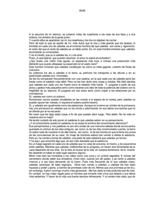 40/46




A la escucha de mi silencio, se juntaron miles de ruiseñores a las risas de sus hijos y a ríos
enteros, los anhelos de la gente joven.
Y cuando ellos se apartaban de mi, los ruiseñores y los ríos no dejaban de cantar .
Pero de todo lo que se apartó de mí, más dulce que la risa y más grande que los deseos, lo
ilimitado en cada uno de ustedes; es el inmenso hombre del que ustedes son carne y ligamento,
el canto del que el canto de ustedes es un latido sordo. Es, en este hombre inmenso que, ustedes
encontrarán su inmensidad.
Y es al mirarlo, que yo a ustedes los vi y los amé.
Pues ¿A qué lejanía, que puedan alcanzar, el amor no sabrá encontrarlos?.
¿Hay acaso una visión más aguda, un esperanza más loca, e incluso una presunción más
delirante que pueda ultrapasar su expansión en el vasto cielo?
Este hombre inmenso que ustedes constituyen es como un roble gigante, cubierto de flores de
manzano.
Su potencia los ata a ustedes a la tierra, su perfume los transporta a las alturas y en su
perennidad ustedes son, inmortales.
Se les ha comparado frecuentemente con una cadena, en la que cada uno de ustedes sería tan
fuerte como el eslabón más débil. Pero no les han dicho sino cosas a medias. Me faltó decirles
que ustedes son cada uno tan fuerte como el eslabón más fuerte. Y, juzgarse a partir de sus
actos y gestos más pequeños sería como hacerse una idea de toda la potencia del océano con la
fragilidad de su espuma. El juzgarse por sus actos sería como culpar a las estaciones por su
inconstancia.
Sí, ustedes son como un océano.
Numerosos navíos quedan encallados en las riveras a la espera de la marea, pero ustedes no
pueden apurar las mareas, ni siquiera el océano podría hacerlo.
Sí, y ustedes son igualmente como las estaciones. Aunque en invierno se olviden de la primavera,
hay una primavera en ustedes que no los olvida y adormecida, en sus labios una sonrisa que no
se ofende por el no-recuerdo.
No crean que les digo estas cosas a fin de que puedan decir luego: “Nos alabó. No ha visto en
nosotros sino lo mejor”.
He tenido cuidado de solo poner en palabras lo que ustedes saben en su pensamiento.
¿Y el conocimiento puesto en palabras no es acaso la sombra del conocimiento silencioso?
Sus pensamientos y mis palabras no son sino ondas de una memoria sellada donde se encuentra
guardada la crónica de los días antiguos, así como; la de los días inmemoriales cuando, la tierra
no sabía nada de nosotros ni de ella misma, así como; la de las noches en que la tierra era presa
de las convulsiones de su caos. Un linaje de hombres sabios han venido a darles la sabiduría.
Pero yo, he venido a tomar de ustedes, una parte de esta sabiduría que ustedes ya tenían.
Y he aquí, que encontré algo que, es aún más deseable que la sabiduría.
Es un fuego sagrado en cada uno de ustedes que no cesa de avivarse, él mismo, y de expandirse
entre ustedes. Mientras que ustedes, indiferentes de su progreso, no hacen sino lamentarse de la
vana dispersión de sus días. Es la vida, en busca de la vida, en cuerpos temerosos de la muerte.
No obstante no haber en este lugar sepulcro alguno.
Miren más bien las montañas y los valles como una cuna y un umbral sagrados. E incluso del
cementerio donde están sus ancestros, miren bien, cuando por allí pasen, y se verán a ustedes
mismos y a sus hijos danzando de la mano. Pues más frecuente de lo que ustedes creen,
ustedes, participan de tales regocijos. Otros han venido a ustedes, y ustedes les han dado
riquezas y poder y gloria, a cambio de promesas color de oro. Menos que una promesa yo les di y,
sin embargo, fueron conmigo mucho más generosos. Me han dado la más profunda sed de vida.
En verdad, no hay mejor regalo para un hombre que tornarle más vivos sus deseos y sus labios
más sedientos. Y hacer de la vida una fuente siempre refrescante. Y no existe más nada, que de
 