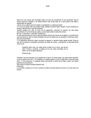 42/46




Esto es lo que quiero que recuerden cada vez que me encuentren en sus recuerdos: Que la
mayor fuerza en ustedes y su determinación más oculta está en lo que parece más débil y
atolondrado de ustedes.
¿No es con su aliento que han erigido y consolidado su estructura ósea?
¿Y no es un sueño, del que ninguno entre ustedes recuerda haber soñado, lo que construyó su
ciudad y fabricó todo lo que ella contiene?
Cuando puedan ver, sólo, el ritmo de tal respiración, entonces no querrán ver más nada,
escucharan el murmullo de ese sueño, y se tornarán sordos a todo otro sonido.
No ven, ni escuchan, y está bien, también así.
El velo que oscurece sus ojos no será levantado sino por las manos de su tejedor, y la arcilla de la
que fue hecha su oído no será horadada sino por los dedos que la amasaron. Entonces verán,
entonces escucharán.
Y no deploraran entonces, haber conocido la ceguera, ni sentirán haber estado sordos. Pues en
ese día conocerán el propósito escondido de todas las cosas, y bendecirán la oscuridad tanto
como la luz.

        Habiendo dicho esto, da vuelta hacia el piloto de su navío, que de pie
        ante el timón y mirando, se fijaba ora en las velas henchidas por el
        viento, ora en la lejana distancia.
        Entonces dijo:

Paciente, más que paciente, es el capitán de mi barco. El viento sopla y las velas están inquietas;
el timón espera una ruta. Y no obstante mi capitán espera a que yo diga todo lo que tenía que
decir. Y mis marineros, no obstante haber escuchado el canto de los altos mares, han tenido
paciencia al escucharme.
Pero ahora no sabría hacerlos esperar más.
Estoy listo.
La corriente a abierto en el mar y pronto la madre inmensa tendrá de nuevo a su hijo entre sus
brazos.
 