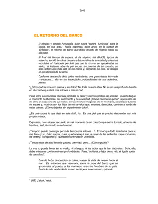 5/46




       OCRAB LED ONROTER LE
           El elegido y amado Almustafa, quien fuera “aurora luminosa” para la
           época, en sus días, había esperado, doce años, en la ciudad de
           “Orfalase”, el retorno del barco que debía llevarlo de regreso hacia su
           isla natal.
           Al final del tiempo de espera, el día séptimo del Ailul(1), época de
           cosecha, escaló la colina cercana a las murallas de su ciudad y mientras
           escrutaba el horizonte percibió que con la bruma se aproximaba su
           navío; al instante, abre de par en par, las puertas de su corazón, su
           gozo sobrevuela más allá de los mares y, cerrando los ojos, se refugia
           en los silencios de su alma.
           Conforme descendía de la colina no obstante, una gran tristeza le invade
           y entonces..., allá en las insondables profundidades de sus adentros,
           piensa:
“¿Cómo podría irme con calma y sin dolor? No. Esta no es la idea. No es sin una profunda herida
en el corazón que daré mis adioses a esta ciudad.

Pasé entre sus murallas intensas jornadas de dolor y eternas noches de soledad. Cuando llegue
el momento de liberarse del sufrimiento y de la soledad ¿Cómo hacerlo sin pena? Dejé restos de
mi alma en cada una de sus calles, en las muchas imágenes de mi memoria, esparcidas durante
mi espera y, muchos son los hijos de mis anhelos que, errantes, desnudos, caminan a través de
estas colinas: ¡Cómo dejarlos sin experimentar dolor!.

¿Es una corona lo que dejo en este día?, No. Es una piel que es preciso desprender con mis
propias manos.

Dejo atrás, no cualquier recuerdo sino el momento de un corazón que se ha tornado, a fuerza de
hambre y sed, iluminado en su levedad.

¡Tampoco puedo postergar por más tiempo mis adioses....! El mar que todo lo reclama para sí,
me llama y yo, debo zarpar, pues, quedarse aquí aún, a pesar de las ardientes horas nocturnas,
es ceder y, congelarse y, quedarse confinado en un molde.

¡Tantas cosas de aquí llevaría gustoso conmigo!, pero... ¿Cóm o podría?

La voz no puede llevar en su vuelo; ni la lengua, ni los labios que le han dado alas. Sola, ella,
debe enlazarse con las etéreas profundidades. Pues, “solitaria, y lejos de su nido, el águila vuela
de cara al sol”.

           Cuando hubo descendido la colina, vuelve la vista de nuevo hacia el
           mar. Es entonces que reconoce, sobre la proa del barco que se
           aproximaba al puerto, a los marineros: eran los hombres de su país.
           Desde lo más profundo de su ser, se dirige a su encuentro, gritando:


1
    (NT) L’Ielool, Yelol.
 
