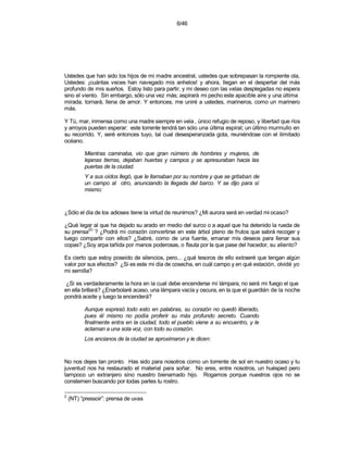 6/46




Ustedes que han sido los hijos de mi madre ancestral, ustedes que sobrepasan la rompiente ola,
Ustedes: ¡cuántas veces han navegado mis anhelos! y ahora, llegan en el despertar del más
profundo de mis sueños. Estoy listo para partir, y mi deseo con las velas desplegadas no espera
sino el viento. Sin embargo, sólo una vez más; aspirará mi pecho este apacible aire y una última
mirada, tornará, llena de amor. Y entonces, me uniré a ustedes, marineros, como un marinero
más.

Y Tú, mar, inmensa como una madre siempre en vela , único refugio de reposo, y libertad que ríos
y arroyos pueden esperar: este torrente tendrá tan sólo una última espiral; un último murmullo en
su recorrido. Y, seré entonces tuyo, tal cual desesperanzada gota, reuniéndose con el ilimitado
océano.

          Mientras caminaba, vio que gran número de hombres y mujeres, de
          lejanas tierras, dejaban huertas y campos y se apresuraban hacia las
          puertas de la ciudad.
          Y a sus oídos llegó, que le llamaban por su nombre y que se gritaban de
          un campo al otro, anunciando la llegada del barco. Y se dijo para sí
          mismo:


¿Sólo el día de los adioses tiene la virtud de reunirnos? ¿Mi aurora será en verdad mi ocaso?

¿Qué legar al que ha dejado su arado en medio del surco o a aquel que ha detenido la rueda de
         (2)
su prensa ? ¿Podrá mi corazón convertirse en este árbol pleno de frutos que sabrá recoger y
luego compartir con ellos? ¿Sabré, como de una fuente, emanar mis deseos para llenar sus
copas? ¿Soy arpa tañida por manos poderosas, o flauta por la que pase del hacedor, su aliento?

Es cierto que estoy poseído de silencios, pero... ¿qué tesoros de ello extraeré que tengan algún
valor por sus efectos? ¿Si es este mi día de cosecha, en cuál campo y en qué estación, olvidé yo
mi semilla?

 ¿Si es verdaderamente la hora en la cual debe encenderse mi lámpara, no será mi fuego el que
en ella brillará? ¿Enarbolaré acaso, una lámpara vacía y oscura, en la que el guardián de la noche
pondrá aceite y luego la encenderá?

          Aunque expresó todo esto en palabras, su corazón no quedó liberado,
          pues él mismo no podía proferir su más profundo secreto. Cuando
          finalmente entra en la ciudad, todo el pueblo viene a su encuentro, y le
          aclaman a una sola voz, con todo su corazón.
          Los ancianos de la ciudad se aproximaron y le dicen:


No nos dejes tan pronto. Has sido para nosotros como un torrente de sol en nuestro ocaso y tu
juventud nos ha restaurado el material para soñar. No eres, entre nosotros, un huésped pero
tampoco un extranjero síno nuestro bienamado hijo. Rogamos porque nuestros ojos no se
consternen buscando por todas partes tu rostro.

2
    (NT) “pressoir”: prensa de uvas
 