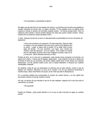 7/46




        Y los sacerdotes y sacerdotisas le dijeron:


No dejes que las olas del mar nos separen tan pronto y no permitas que los años que pasaste en
nuestra compañía se tornen sólo, un lejano recuerdo. Tú has pasado como un espíritu entre
nosotros e incluso tu sombra ha iluminado nuestros rostros. ¡Te hemos amado tanto! Pero no
sabíamos cómo decirlo y hemos omitido declarar los velos que cubren nuestro corazón. Ahora,
nuestro amor te reclama y quiere develarse ante ti.

¡Y bien! Siempre ha sido así, el amor no descubre toda su profundidad sino en los momentos de
separación.

        Y otros mas acudieron y le suplicaron. Él nada respondía. Opta por bajar
        su cabeza, y los que estaban más cerca de él, vieron correr lágrimas por
        su pecho. Luego, le siguió todo el pueblo. Él se dirige hacia la gran
        plaza del templo. En ese momento, una mujer, cuyo nombre era
        “Almitra”, sale del Santuario. Era una vidente. Él la miraba con infinita
        ternura. Ella desde el primer día en que él llegase al pueblo, creyó en él,
        y lo escuchó. Ella lo interpela entonces y le dice:
Profeta de Dios, en la cima de tu postulación, largo tiempo llevas divisando el horizonte a la
espera de tu barco. Y ahora que ha llegado, debes partir. Cuán ardiente ha de ser tu deseo por
encontrar la tierra de tus recuerdos, allí donde residen desde hace mucho tiempo tus mayores
esperanzas; y es tan grande nuestro amor, que no desea retardarte, ni tampoco por nuestras
necesidades, retenerte.

No obstante, antes de que nos abandones, te pedimos que en este instante, inicies tu acto de
palabra con nosotros, dándonos un poco de tu verdad, a fin de que podamos transmitirla a
nuestros hijos y ellos, transmitirla a los suyos, de tal modo que ella no desaparezca.

En tu profunda soledad has contemplado el corazón de nuestro tiempo, y en las vigilias has
escuchado el llanto y la risa de nuestros sueños.

Por eso, es tiempo de que develes lo que te ha sido rebelado, respecto de lo que hay entre el
nacimiento y la muerte.

        Y Él respondió:


Pueblo de Orfalase, ¿Qué puedo decirles si no lo que en este momento se agita en vuestras
almas?
 