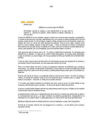 8/46




      .ROMA LED
          Almitra dice:
                               Háblanos en primer lugar del AMOR.

          Almustafar, levanta la cabeza y mira atentamente a los que ante él,
          esperan y, observa la quietud : todos retienen el aliento. Entonces, a
          viva voz dice:
Cuando el AMOR te de sus señales, síguelo; aunque sus caminos sean abruptos y escarpados.
Y cuando te envuelva con sus alas, abandónate a él; aun cuando un dardo acerado dentro de sus
plumas, pueda herirte. Y si él te dirige la palabra, créele; aunque con su voz él pueda arrasar tus
sueños así como el viento del norte devasta los jardines. Pues el amor sabe, véasele como
premio o como castigo, separar el trigo de la paja. Tanto, se elevará a tu altura y te abrazará
tiernamente con sus alas, tal que, ondearás en el cielo; como se hundirá en la profundidad de tus
raíces, para podarlas, por muy arraigadas, que se encuentren éstas, a la tierra.

Cual grano de trigo te reúne junto a él. Te cultiva y hábilmente te desnuda. Te zarandea para
liberarte de tu cáscara. Te pasa por el molino hasta blanquearte. Te amasa hasta ablandarte.
Luego, te somete a su sacro fuego, a fin de que puedas tornarte pan bendito del venerable festín
de Dios.

Y eso es todo lo que el amor te hará sufrir a fin de hacerte conocer los secretos de tu corazón y
convertirte, tras tal conocimiento, en una chispa del corazón de la vida.

Pero, si tú sólo buscas, del amor, la paz y los placeres, entonces, es preferible que, cuando el
amor toque a tu puerta, no descubras tu desnudes y huyas hacia un mundo sin estaciones donde
podrás incluso reír, pero no reír de tus añicos, y donde podrás incluso llorar, pero no con todas tus
lágrimas.

El amor sólo da de él mismo, y no pretende obtener más que de sí mismo. El amor no posee a
nadie y no puede ser poseído. Pues el amor se basta del amor. Cuando ames, no digas: “Dios
está en mi corazón”, mas bien di; ”Estoy en el corazón de Dios”

Y no creas que podrás controlar los caminos del amor, pues el amor es quien decide lo que
mereces y será él quien guíe tu corazón. El amor sólo aspira a brillar plenamente.

Si amas y experimentas deseos permite que estos deseos sean los tuyos: fúndete con la melodía
nocturna que canta el caudaloso arroyo.

Al experimentar el dolor de un desbordamiento de la ternura, la herida que portas sólo se debe a
tu incomprensión del amor y, al dejar corretear los adentros gozosamente, despertarás en la
                               3
alborada con un corazón alado y darás gracias por un nuevo día en que te es permitido amar.

Medita al medio día sobre el éxtasis del amor y torna al atardecer, a casa, lleno de gratitud.

Al final de la jornada, duerme con una plegaria en tu corazón y, en tus labios, por el amado,
cantando una loa.

3
    (NT) con alas.
 