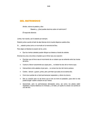 9/46




    OINOMIRTAM LED
        Almitra, retoma la palabra y dice:
                    Maestro y, ¿Qué puedes decirnos sobre el matrimonio?.

        Él responde diciendo:


Juntos, han nacido y así lo estarán por siempre.

Estarán juntos cuando el batir de alas blancas de la muerte disperse vuestros días.

Sí...., estarán juntos como un murmullo en la memoria de Dios.

Pero dejen en libertad al corazón de Su unión.

    •   Que los vientos celestes puedan dibujar sus deseos a través de ustedes.

Ámense los unos a los otros e impidan que el Amor sea una coacción:

    •   Permitan que el Amor sea el movimiento de un océano que se extiende entre las riveras
        del alma.

    •   Vuelvan a llenar nuevamente sus copas pero..., no beban los dos de la misma copa.

    •   Intercambien entre ustedes el pan pero..., no coman los dos del mismo pedazo.

    •   Canten, dancen y gocen, juntos, pero; permitan que cada uno se sienta sólo.

    •   Como las cuerdas de un laúd permanezcan separados y vibren al unísono.

    •   Den su corazón pero no de forma que el otro se torne el poseedor, pues sólo la vida
        puede acoger vuestro corazón en sus manos.

    •   Aproxímate, pero no permanezcas demasiado cerca, así como; los pilares están
        repartidos a buena distancia en el templo, y el roble y el ciprés no crecen a la sombra el
        uno del otro.
 