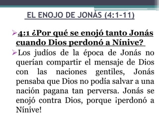 EL ENOJO DE JONÁS (4:1–11)
4:1 ¿Por qué se enojó tanto Jonás
cuando Dios perdonó a Nínive?
Los judíos de la época de Jonás no
querían compartir el mensaje de Dios
con las naciones gentiles, Jonás
pensaba que Dios no podía salvar a una
nación pagana tan perversa. Jonás se
enojó contra Dios, porque ¡perdonó a
Nínive!
 