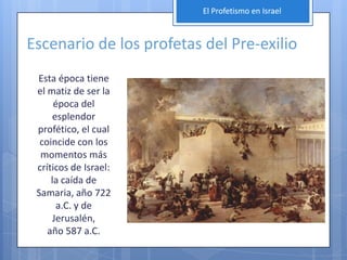 El Profetismo en Israel



Escenario de los profetas del Pre-exilio
 Esta época tiene
 el matiz de ser la
      época del
     esplendor
 profético, el cual
  coincide con los
  momentos más
 críticos de Israel:
     la caída de
 Samaria, año 722
      a.C. y de
     Jerusalén,
    año 587 a.C.
 