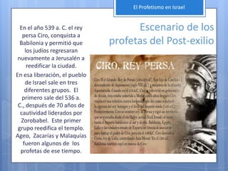 El Profetismo en Israel


  En el año 539 a. C. el rey         Escenario de los
   persa Ciro, conquista a
  Babilonia y permitió que     profetas del Post-exilio
    los judíos regresaran
 nuevamente a Jerusalén a
     reedificar la ciudad.
En esa liberación, el pueblo
    de Israel sale en tres
    diferentes grupos. El
   primero sale del 536 a.
 C., después de 70 años de
  cautividad liderados por
  Zorobabel. Este primer
 grupo reedifica el templo.
Ageo, Zacarías y Malaquías
   fueron algunos de los
  profetas de ese tiempo.
 