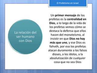 El Profetismo en Israel




                    Un primer mensaje de los
                  profetas es la centralidad en
                   Dios, a lo largo de la vida de
                   los profetas vemos cómo se
                   destaca la defensa que ellos
La relación del
                     hacen del monoteísmo, al
 ser humano
                    insistir en que Dios no hay
   con Dios        más que uno, y ese Dios es
                   Yahvéh, por eso los profetas
                  atacan duramente a los falsos
                      dioses, a los ídolos, a la
                   absolutización de cualquier
                       cosa que no sea Dios
 