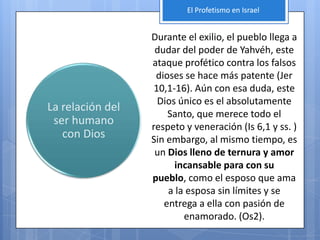 El Profetismo en Israel


                  Durante el exilio, el pueblo llega a
                   dudar del poder de Yahvéh, este
                  ataque profético contra los falsos
                   dioses se hace más patente (Jer
                   10,1-16). Aún con esa duda, este
                    Dios único es el absolutamente
La relación del
                      Santo, que merece todo el
 ser humano       respeto y veneración (Is 6,1 y ss. )
   con Dios       Sin embargo, al mismo tiempo, es
                   un Dios lleno de ternura y amor
                        incansable para con su
                  pueblo, como el esposo que ama
                      a la esposa sin límites y se
                     entrega a ella con pasión de
                          enamorado. (Os2).
 