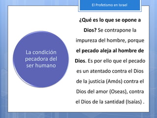 El Profetismo en Israel


                ¿Qué es lo que se opone a
                  Dios? Se contrapone la
               impureza del hombre, porque

La condición   el pecado aleja al hombre de
pecadora del   Dios. Es por ello que el pecado
ser humano
               es un atentado contra el Dios
               de la justicia (Amós) contra el
               Dios del amor (Oseas), contra
               el Dios de la santidad (Isaías) .
 