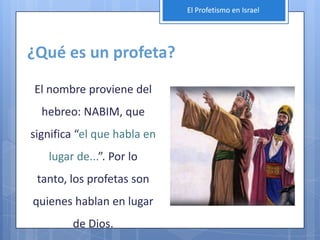El Profetismo en Israel




¿Qué es un profeta?
El nombre proviene del
  hebreo: NABIM, que
significa “el que habla en
   lugar de...”. Por lo
 tanto, los profetas son
quienes hablan en lugar
        de Dios.
 