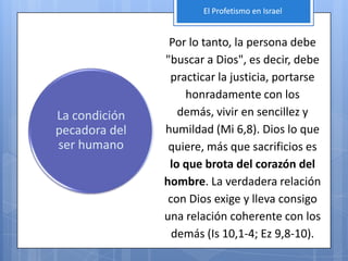El Profetismo en Israel


                Por lo tanto, la persona debe
               "buscar a Dios", es decir, debe
                practicar la justicia, portarse
                   honradamente con los
La condición      demás, vivir en sencillez y
pecadora del   humildad (Mi 6,8). Dios lo que
ser humano      quiere, más que sacrificios es
                lo que brota del corazón del
               hombre. La verdadera relación
                con Dios exige y lleva consigo
               una relación coherente con los
                 demás (Is 10,1-4; Ez 9,8-10).
 