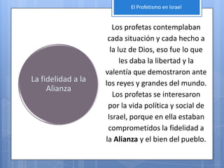 El Profetismo en Israel


                       Los profetas contemplaban
                     cada situación y cada hecho a
                      la luz de Dios, eso fue lo que
                          les daba la libertad y la
                    valentía que demostraron ante
La fidelidad a la   los reyes y grandes del mundo.
     Alianza
                       Los profetas se interesaron
                     por la vida política y social de
                     Israel, porque en ella estaban
                     comprometidos la fidelidad a
                    la Alianza y el bien del pueblo.
 