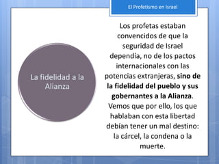 El Profetismo en Israel


                           Los profetas estaban
                          convencidos de que la
                            seguridad de Israel
                      dependía, no de los pactos
                         internacionales con las
La fidelidad a la   potencias extranjeras, sino de
     Alianza         la fidelidad del pueblo y sus
                       gobernantes a la Alianza.
                      Vemos que por ello, los que
                      hablaban con esta libertad
                    debían tener un mal destino:
                       la cárcel, la condena o la
                                 muerte.
 