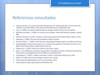 El Profetismo en Israel




Referencias consultadas
   Caminos de vida. (s.f.). Caminos de vida. Recuperado el 11 de Marzo de 2011, de Encuentros de
    reflexión y formación Bíblica: http://www.caminosdevida.com.ar/biblia/B11.pdf
   Fries, H. (1999). Conceptos fundamentales de Teología. Madrid: Ediciciones Cristiandad.
   Martínez Fernández, L. (1998). Los caminos de la teología. Historia del método teológico. España:
    BAC.
   Martínez Paredes, D. (1973). Hunab Ku, síntesis del pensamiento filosófico Maya. México: Orión.
   Rodríguez, E. (2001). Diccionario Enciclopédico. Madrid: Galaxia.
   Ruiz de la Peña, J. L. (1991). El don de Dios: antropología teológica especial. Cantabria: Sal Terrae.
   Sociedad Bíblica Católica Internacional. (s.f.). Sobicain. Recuperado el 3 de Marzo de 2011, de La
    Biblia: http://www.sobicain.org/introducciones.asp
   Stadelmann, L. (1993). Cântico dos Cânticos. São Paulo: Loyola.
   Stam, J. (s.f.). Reflexiones cristianas. Recuperado el 2 de Marzo de 2012, de Renuevo de plenitud:
    http://www.renuevodeplenitud.com/la-biblia-y-la-sexualidad.html
   Straubinger, D. J. (2007). La Biblia comentada. La Plata: Universidad Católica de La Plata.
   Wilton, N. (1985). Diccionario Teológico. Buenos Aires: Caribe.
   http://www.portalplanetasedna.com.ar/curiosidades_8.htm
   http://www.mercaba.org/Catequetica/P/profetas.htm
 