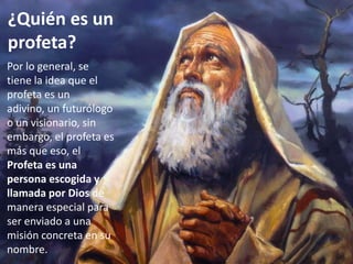 El Profetismo en Israel
¿Quién es un
profeta?
Por lo general, se
tiene la idea que el
profeta es un
adivino, un futurólogo
o un visionario, sin
embargo, el profeta es
más que eso, el
Profeta es una
persona escogida y
llamada por Dios de
manera especial para
ser enviado a una
misión concreta en su
nombre.
 