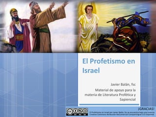 El Profetismo en
Israel
                 Javier Balán, fsc
      Material de apoyo para la
materia de Literatura Profética y
                       Sapiencial

                                                           ¡GRACIAS!
   El Profetismo en Israel por Javier Balán, fsc se encuentra bajo una Licencia
   Creative Commons Atribución-NoComercial-CompartirIgual 3.0 Unported.
 