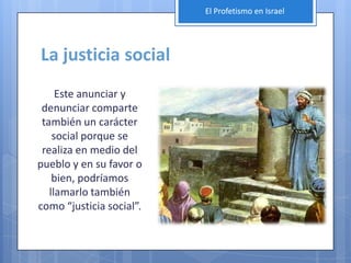 El Profetismo en Israel




La justicia social
     Este anunciar y
 denunciar comparte
 también un carácter
    social porque se
 realiza en medio del
pueblo y en su favor o
    bien, podríamos
   llamarlo también
como “justicia social”.
 