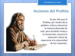 El Profetismo en Israel




Acciones del Profeta
              Es por ello que el
      Profeta, por medio de la
   palabra, critica y denuncia
        la manera desviada de
   vivir, pero también invita a
     la conversión, anuncia la
            salvación y llena de
   esperanza a la comunidad
               de los creyentes.
 