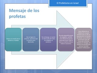 El Profetismo en Israel


    Mensaje de los
    profetas

                                                                                                              Esta influencia se
                                                                                                             hallaría en un gran
                                                                                                            hombre que un día se
                                                                               De este pequeño grupo
                                                                                                           levantaría en la familia
                              De no lograr lo       Sin embargo, la nación       de elegidos, vendría
                                                                                                           de David. Los profetas
Salvar a la nación de su   anterior, anunciar que   no destruida del todo;      una influencia que se
                                                                                                             anunciaron que del
  idolatría y maldad.          la nación sería           los elegidos se       extendería por toda la
                                                                                                             trono de la familia
                                  destruida.                salvarían.         tierra y traería a Dios a
                                                                                                           nacería un vástago, un
                                                                                  todas la naciones.
                                                                                                           retoño tan grande que
                                                                                                               sería en sentido
                                                                                                           especial "el Renuevo".
 