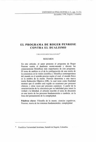 UNIVERSITAS PI-fiLOSOPFIICA 31, (pp. 31-54)
diciembre 1998, Bogotá, Colombia
EL PROGRAMA DE ROGER PENROSE
CONTRA EL DUALISMO
CARLOS EDUARDO MALDONADO*
RESUMEN
En este artículo, el autor presenta el programa de Roger
Penrose contra el dualismo mente-mundo y discute las
consecuencias filosóficas más importantes de este programa.
El tema de análisis es el de la configuración de una teoría de
la conciencia en la visión científica y filosófica contemporánea
del inundo en el sentido preciso según el cual, el inundo fisico
es la sombra de la mente. Penrose denomina a esta nueva
teoría Reducción Objetiva (OR), la cual tiene como finalidad
mostrar que el cerebro está regido en ocasiones por procesos
clásicos, y otras veces por procesos cuánticos. A partir de la
caracterización de la conciencia por su habilidad para intuir la
verdad y la falsedad, el artículo inscribe el tema de discusión
en una teoría de los procesos fundamentales o también, en la
línea del pensamiento de la complejidad.
Palabras claves: Filosofía de la mente, ciencias cognitivas,
Penrose, teoría de los sistemas fundamentales, complejidad.
* Pontificia Universidad Javeriana, Santafé de Bogotá, Colombia.
 