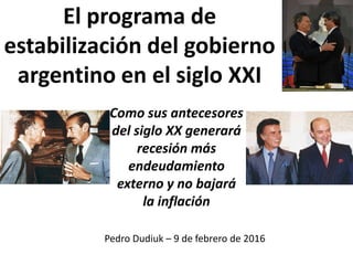 El programa de
estabilización del gobierno
argentino en el siglo XXI
Como sus antecesores
del siglo XX generará
recesión más
endeudamiento
externo y no bajará
la inflación
Pedro Dudiuk – 9 de febrero de 2016
 