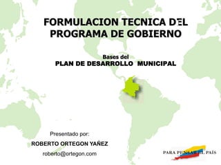 Bases del
PLAN DE DESARROLLO MUNICIPAL
FORMULACION TECNICA DEL
PROGRAMA DE GOBIERNO
Presentado por:
ROBERTO ORTEGON YAÑEZ
roberto@ortegon.com
 