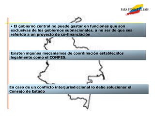 • El gobierno central no puede gastar en funciones que son
exclusivas de los gobiernos subnacionales, a no ser de que sea
referido a un proyecto de co-financiación
Existen algunos mecanismos de coordinación establecidos
legalmente como el CONPES.
En caso de un conflicto interjurisdiccional lo debe solucionar el
Consejo de Estado
 