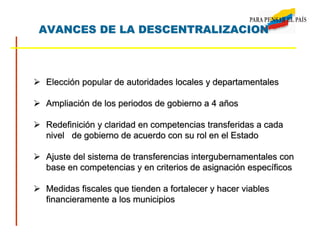 AVANCES DE LA DESCENTRALIZACION
 Elección popular de autoridades locales y departamentales
 Ampliación de los periodos de gobierno a 4 años
 Redefinición y claridad en competencias transferidas a cada
nivel de gobierno de acuerdo con su rol en el Estado
 Ajuste del sistema de transferencias intergubernamentales con
base en competencias y en criterios de asignación específicos
 Medidas fiscales que tienden a fortalecer y hacer viables
financieramente a los municipios
 